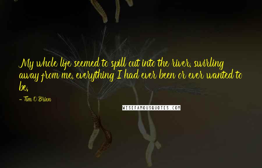 Tim O'Brien Quotes: My whole life seemed to spill out into the river, swirling away from me, everything I had ever been or ever wanted to be.