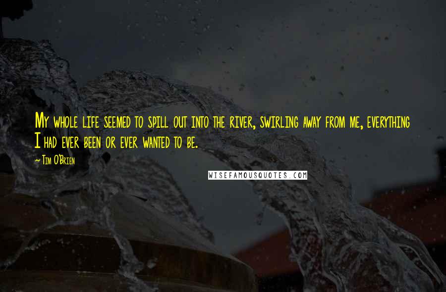 Tim O'Brien Quotes: My whole life seemed to spill out into the river, swirling away from me, everything I had ever been or ever wanted to be.