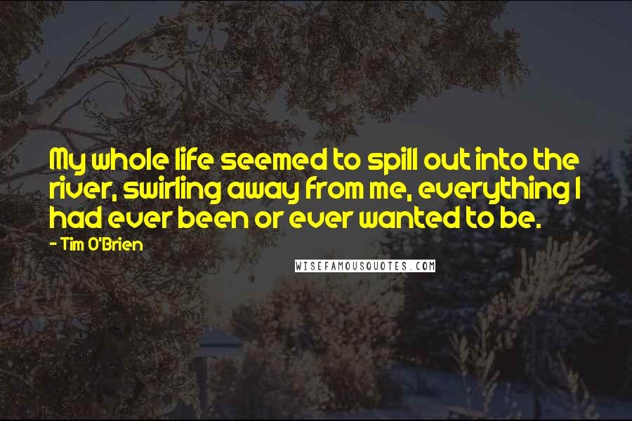 Tim O'Brien Quotes: My whole life seemed to spill out into the river, swirling away from me, everything I had ever been or ever wanted to be.