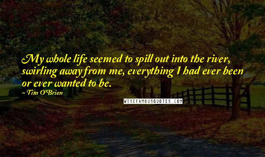 Tim O'Brien Quotes: My whole life seemed to spill out into the river, swirling away from me, everything I had ever been or ever wanted to be.