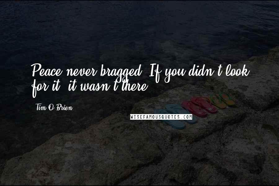 Tim O'Brien Quotes: Peace never bragged. If you didn't look for it, it wasn't there.