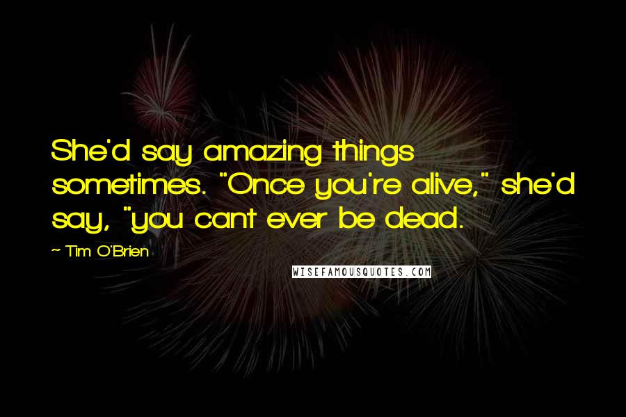 Tim O'Brien Quotes: She'd say amazing things sometimes. "Once you're alive," she'd say, "you cant ever be dead.