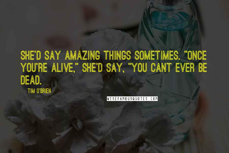 Tim O'Brien Quotes: She'd say amazing things sometimes. "Once you're alive," she'd say, "you cant ever be dead.