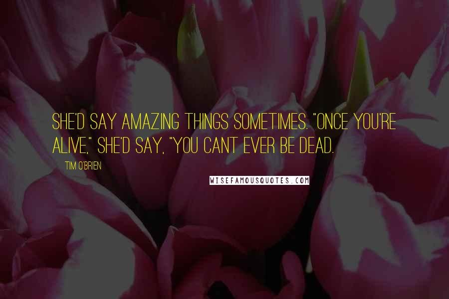 Tim O'Brien Quotes: She'd say amazing things sometimes. "Once you're alive," she'd say, "you cant ever be dead.