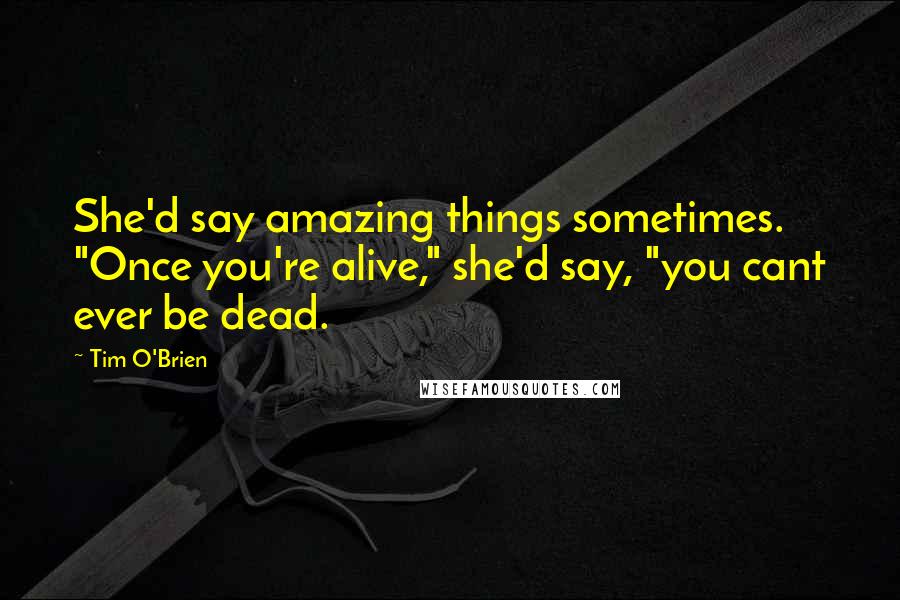 Tim O'Brien Quotes: She'd say amazing things sometimes. "Once you're alive," she'd say, "you cant ever be dead.