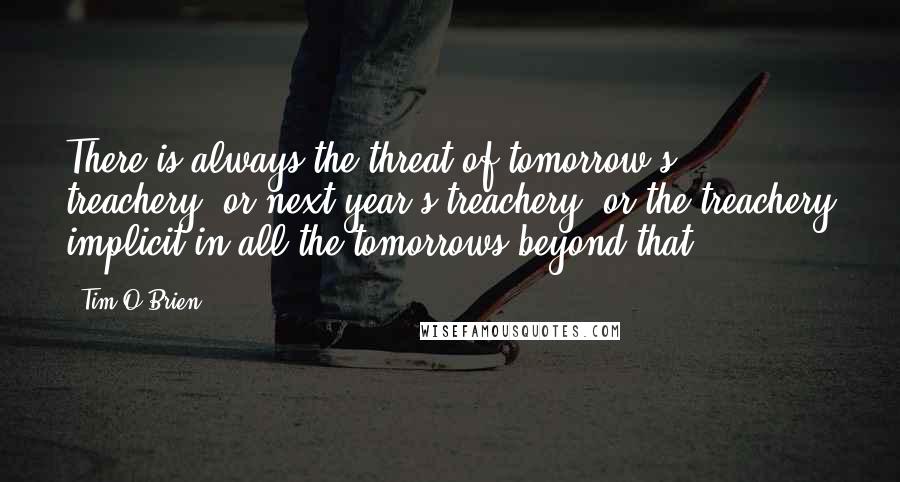 Tim O'Brien Quotes: There is always the threat of tomorrow's treachery, or next year's treachery, or the treachery implicit in all the tomorrows beyond that.