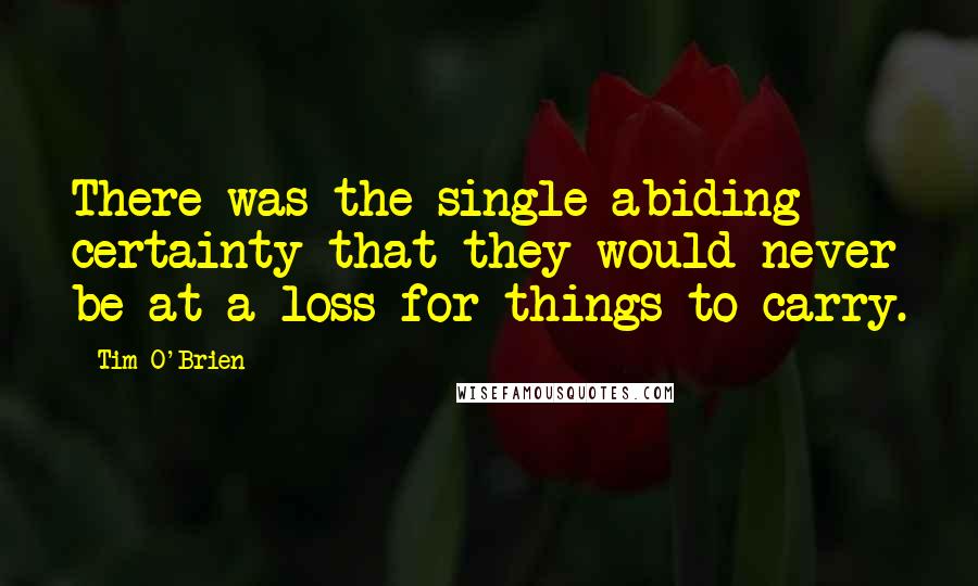 Tim O'Brien Quotes: There was the single abiding certainty that they would never be at a loss for things to carry.