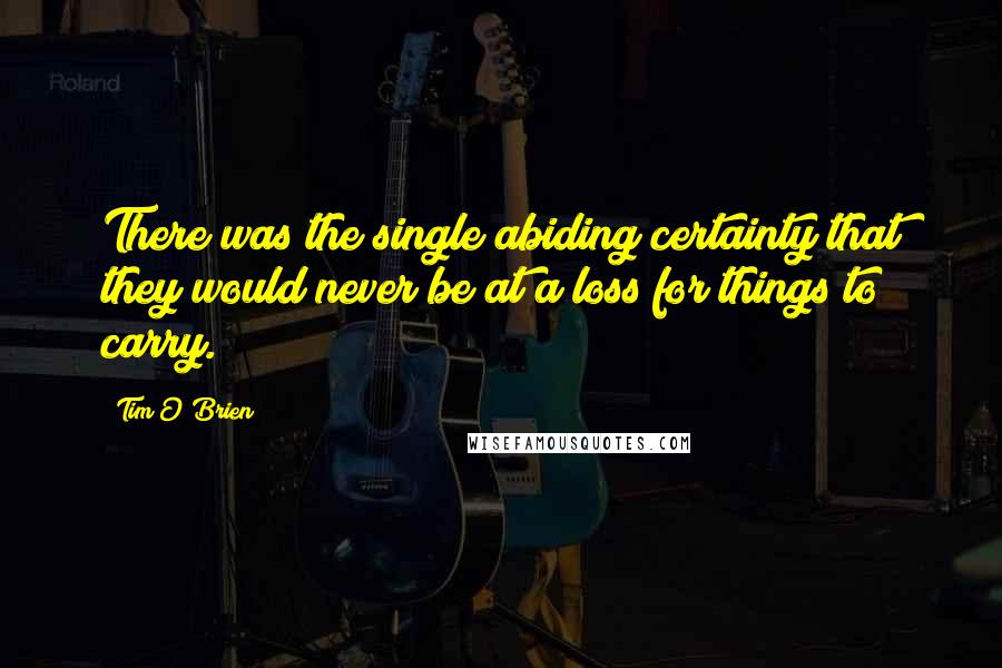 Tim O'Brien Quotes: There was the single abiding certainty that they would never be at a loss for things to carry.