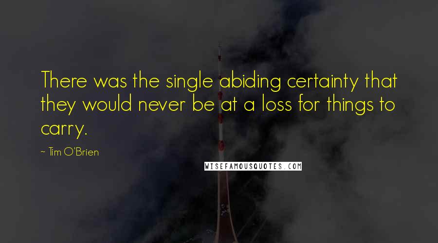 Tim O'Brien Quotes: There was the single abiding certainty that they would never be at a loss for things to carry.