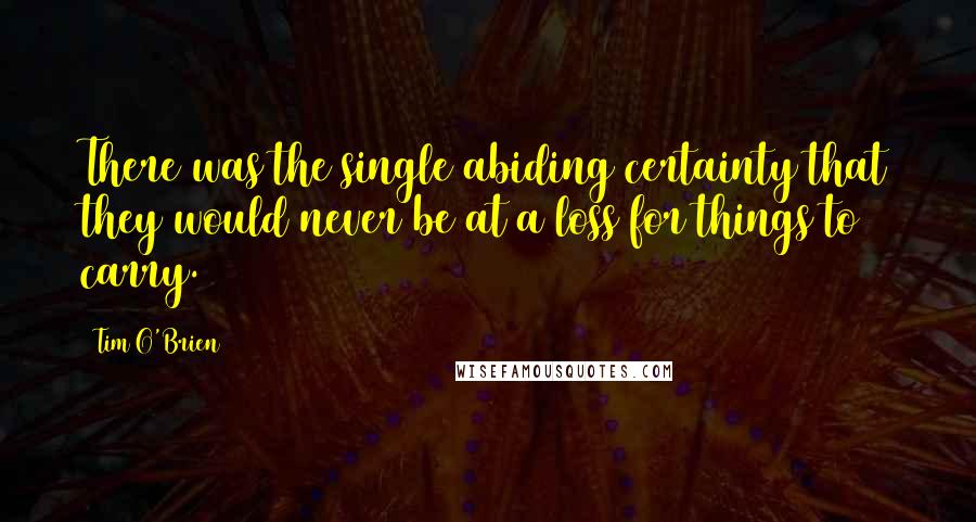 Tim O'Brien Quotes: There was the single abiding certainty that they would never be at a loss for things to carry.