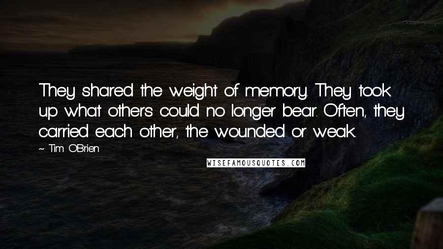 Tim O'Brien Quotes: They shared the weight of memory. They took up what others could no longer bear. Often, they carried each other, the wounded or weak.