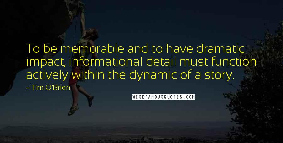 Tim O'Brien Quotes: To be memorable and to have dramatic impact, informational detail must function actively within the dynamic of a story.