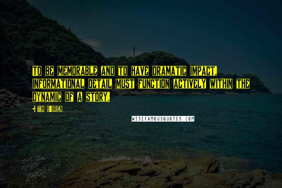 Tim O'Brien Quotes: To be memorable and to have dramatic impact, informational detail must function actively within the dynamic of a story.