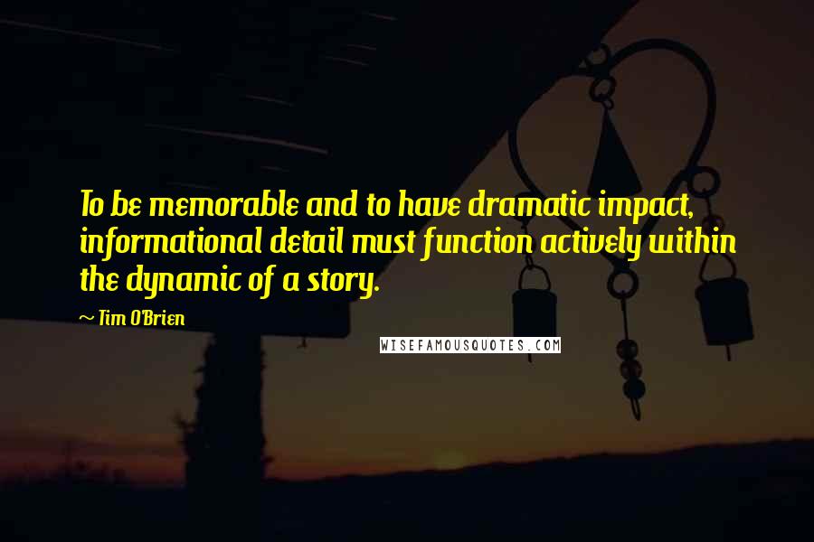 Tim O'Brien Quotes: To be memorable and to have dramatic impact, informational detail must function actively within the dynamic of a story.