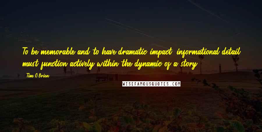 Tim O'Brien Quotes: To be memorable and to have dramatic impact, informational detail must function actively within the dynamic of a story.