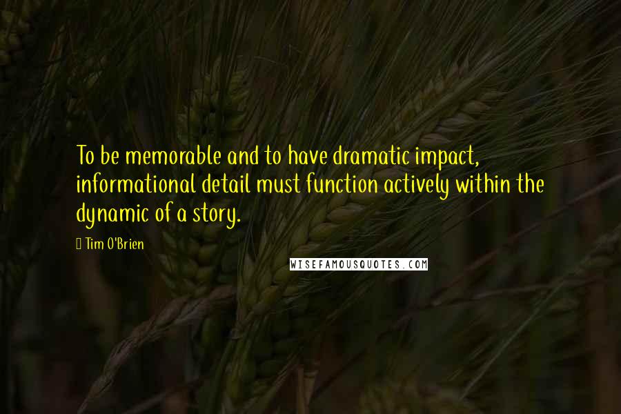 Tim O'Brien Quotes: To be memorable and to have dramatic impact, informational detail must function actively within the dynamic of a story.