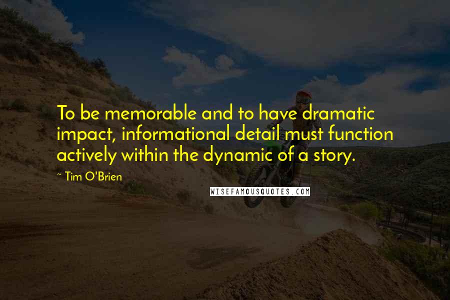 Tim O'Brien Quotes: To be memorable and to have dramatic impact, informational detail must function actively within the dynamic of a story.