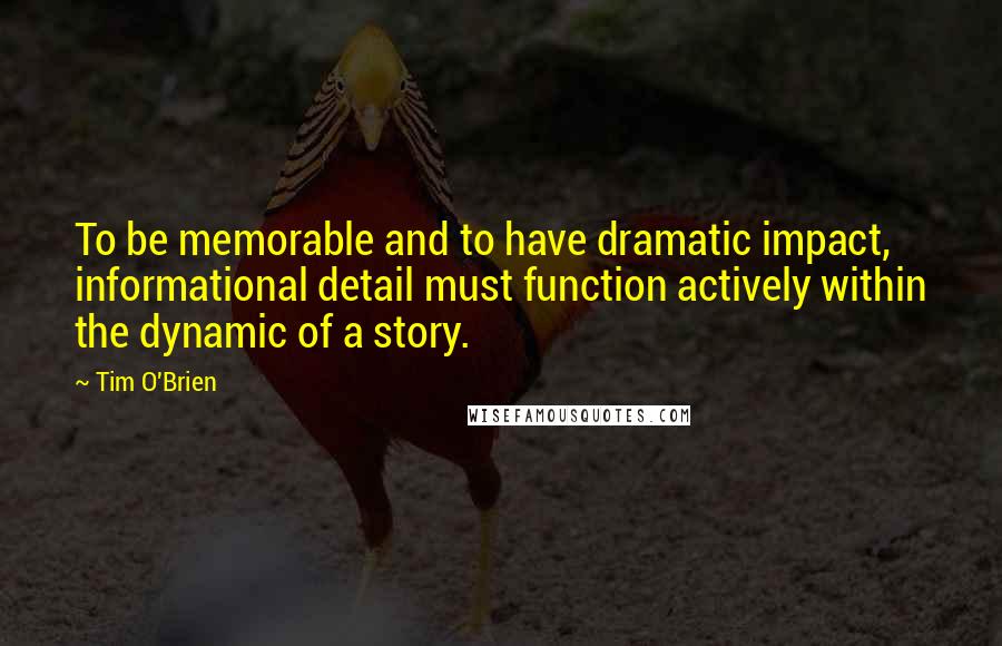 Tim O'Brien Quotes: To be memorable and to have dramatic impact, informational detail must function actively within the dynamic of a story.