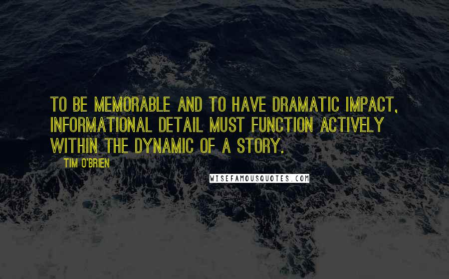 Tim O'Brien Quotes: To be memorable and to have dramatic impact, informational detail must function actively within the dynamic of a story.