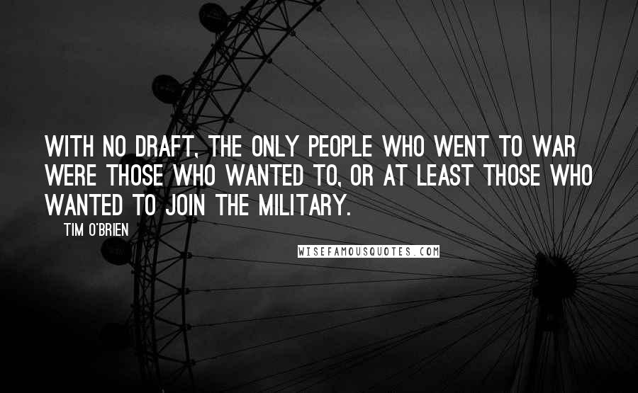 Tim O'Brien Quotes: With no draft, the only people who went to war were those who wanted to, or at least those who wanted to join the military.