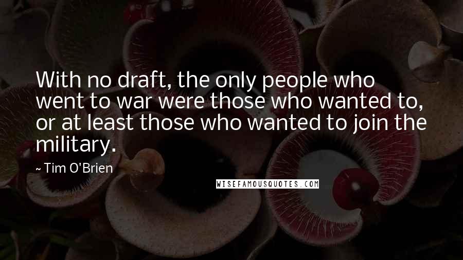 Tim O'Brien Quotes: With no draft, the only people who went to war were those who wanted to, or at least those who wanted to join the military.