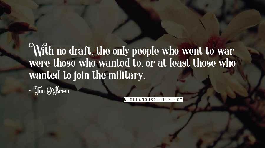 Tim O'Brien Quotes: With no draft, the only people who went to war were those who wanted to, or at least those who wanted to join the military.