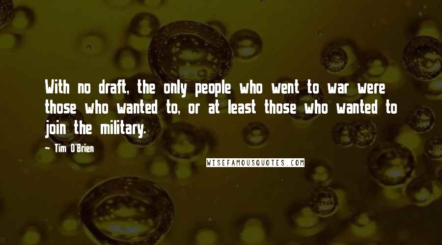 Tim O'Brien Quotes: With no draft, the only people who went to war were those who wanted to, or at least those who wanted to join the military.
