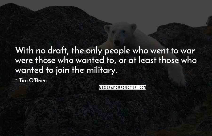 Tim O'Brien Quotes: With no draft, the only people who went to war were those who wanted to, or at least those who wanted to join the military.