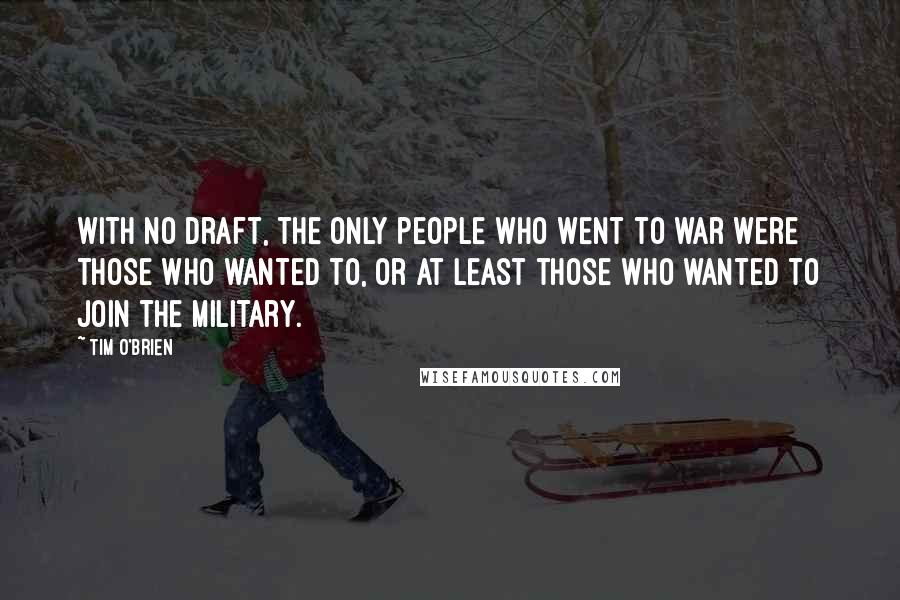 Tim O'Brien Quotes: With no draft, the only people who went to war were those who wanted to, or at least those who wanted to join the military.