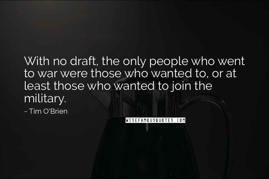 Tim O'Brien Quotes: With no draft, the only people who went to war were those who wanted to, or at least those who wanted to join the military.