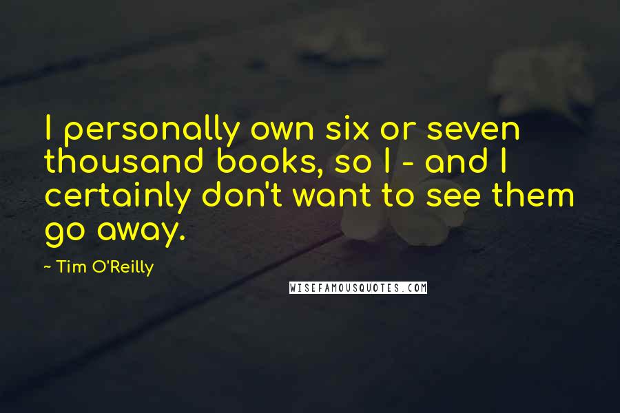 Tim O'Reilly Quotes: I personally own six or seven thousand books, so I - and I certainly don't want to see them go away.