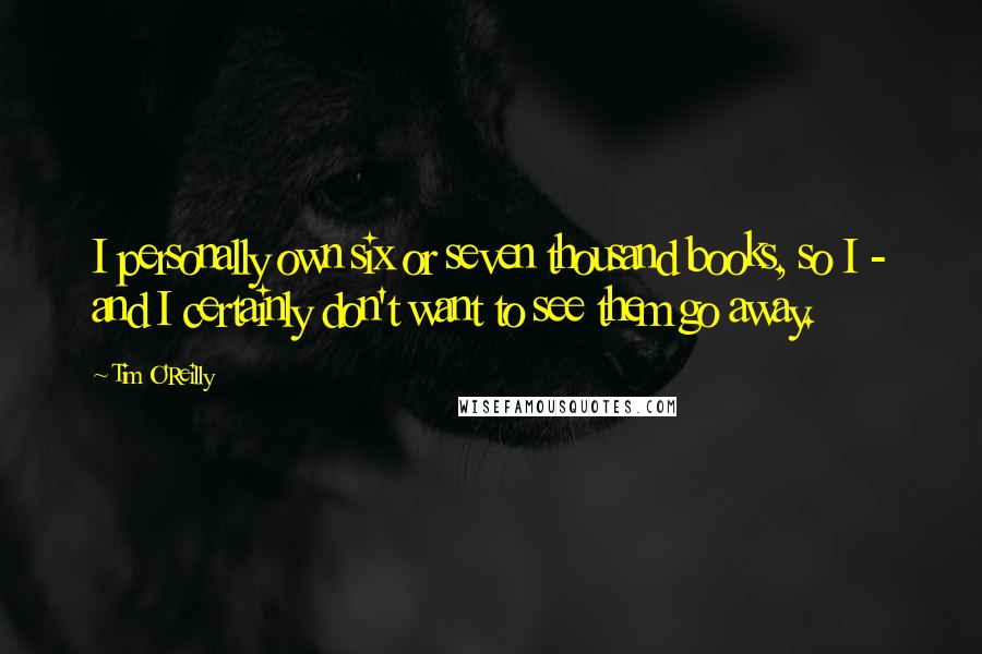 Tim O'Reilly Quotes: I personally own six or seven thousand books, so I - and I certainly don't want to see them go away.