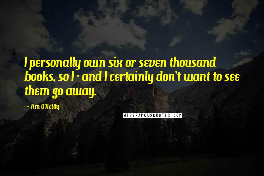 Tim O'Reilly Quotes: I personally own six or seven thousand books, so I - and I certainly don't want to see them go away.
