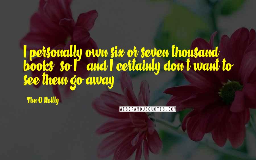 Tim O'Reilly Quotes: I personally own six or seven thousand books, so I - and I certainly don't want to see them go away.