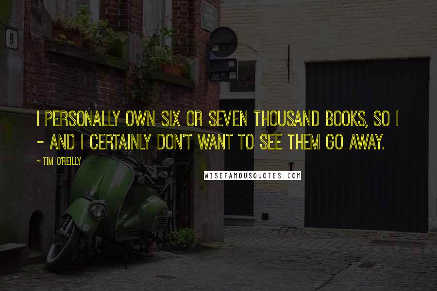 Tim O'Reilly Quotes: I personally own six or seven thousand books, so I - and I certainly don't want to see them go away.