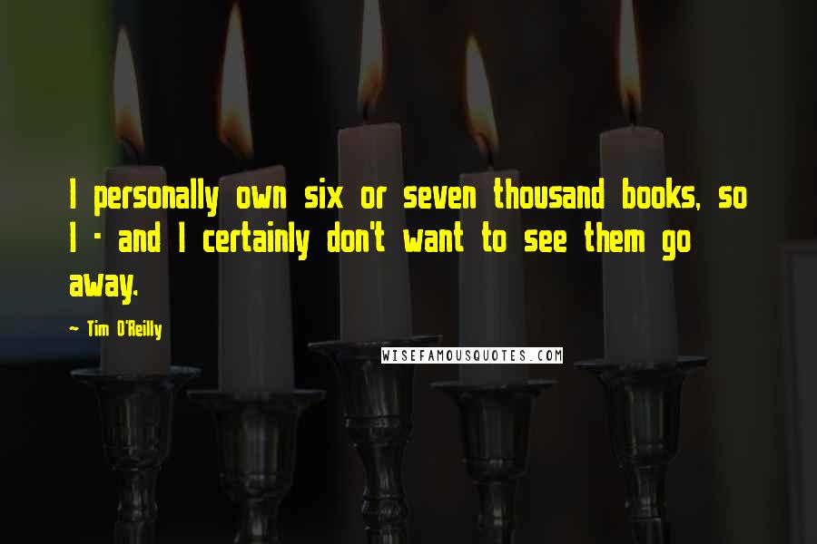Tim O'Reilly Quotes: I personally own six or seven thousand books, so I - and I certainly don't want to see them go away.