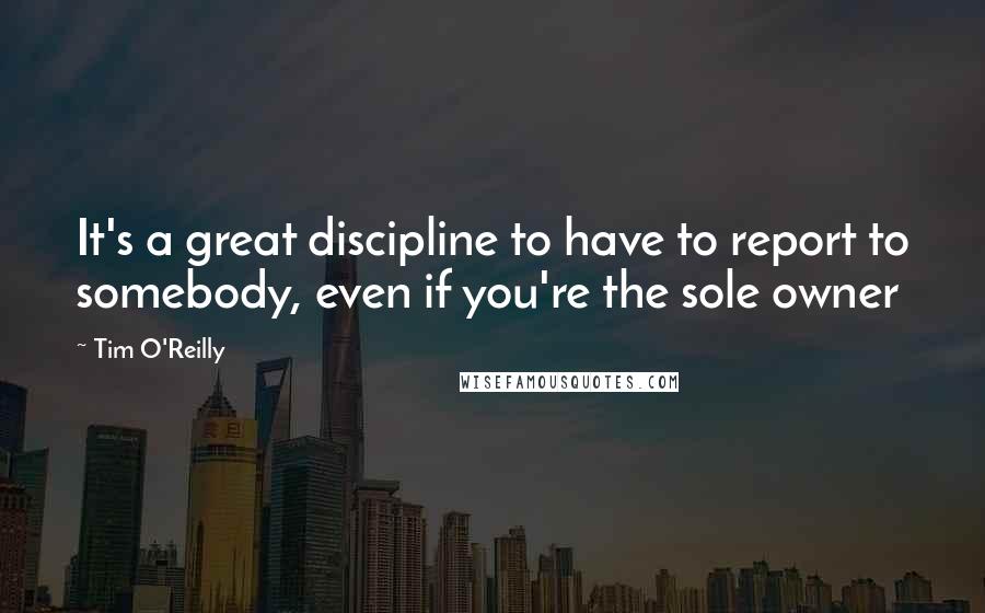 Tim O'Reilly Quotes: It's a great discipline to have to report to somebody, even if you're the sole owner
