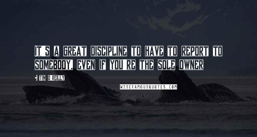 Tim O'Reilly Quotes: It's a great discipline to have to report to somebody, even if you're the sole owner