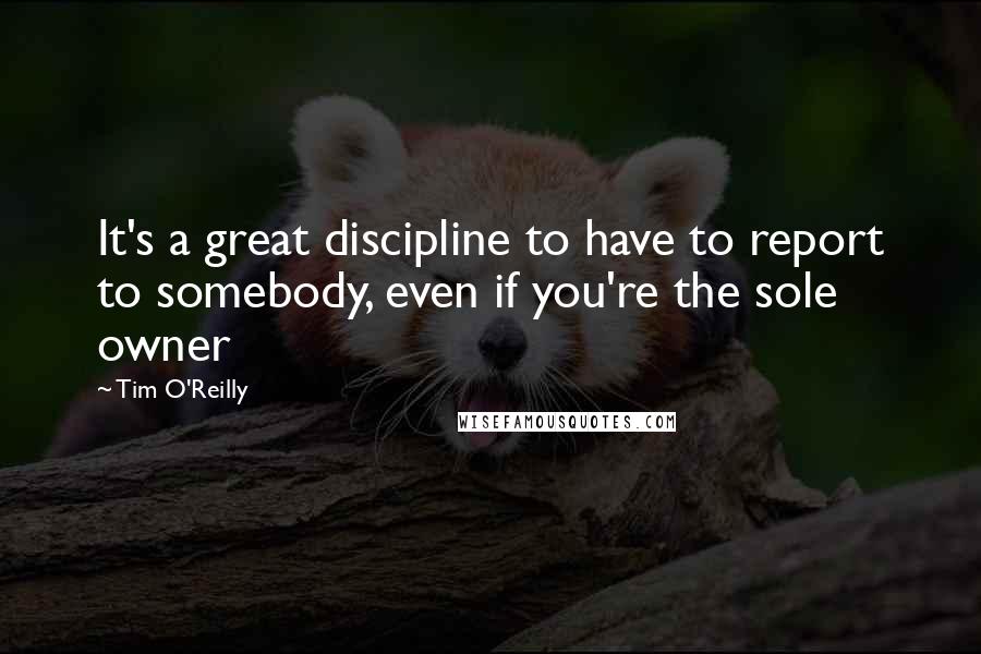 Tim O'Reilly Quotes: It's a great discipline to have to report to somebody, even if you're the sole owner