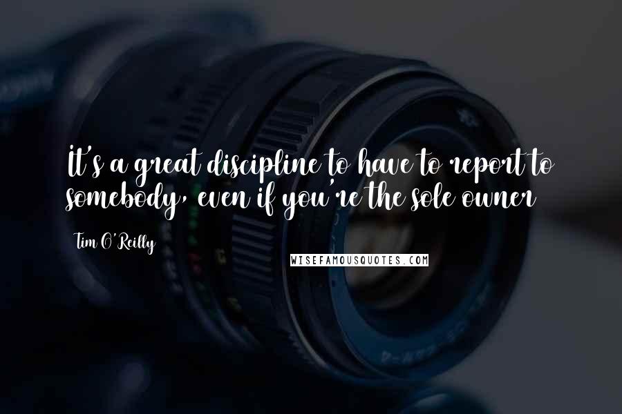 Tim O'Reilly Quotes: It's a great discipline to have to report to somebody, even if you're the sole owner