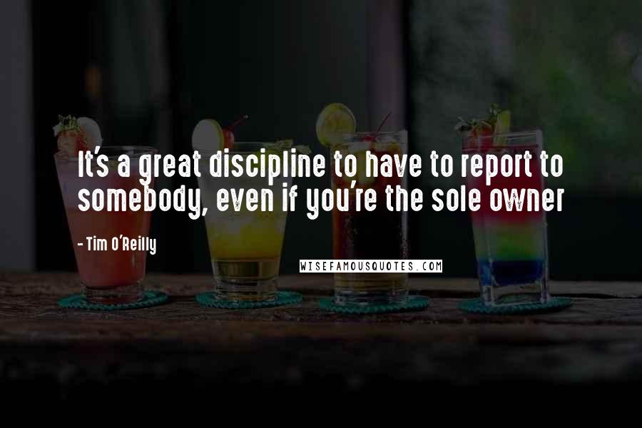 Tim O'Reilly Quotes: It's a great discipline to have to report to somebody, even if you're the sole owner