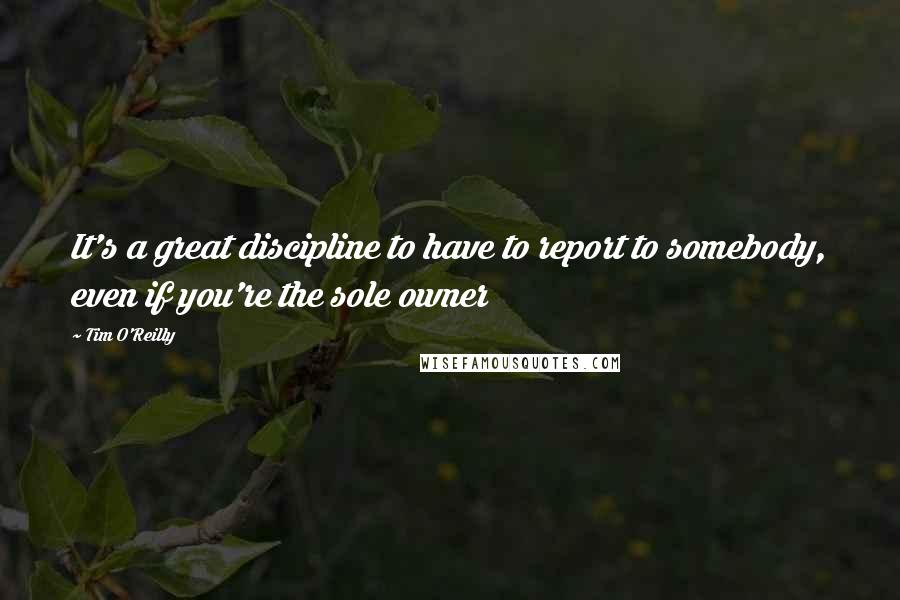Tim O'Reilly Quotes: It's a great discipline to have to report to somebody, even if you're the sole owner