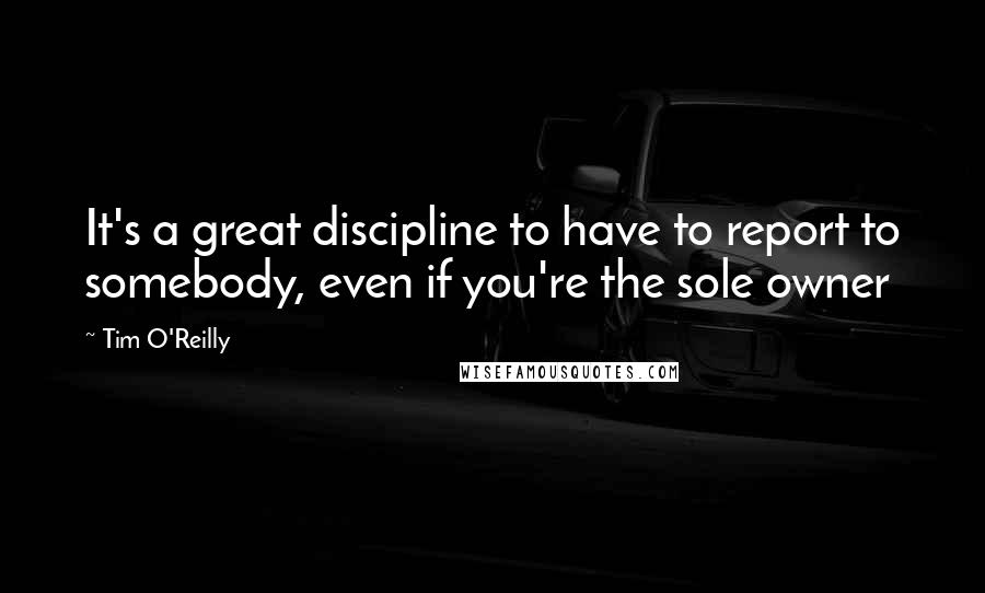 Tim O'Reilly Quotes: It's a great discipline to have to report to somebody, even if you're the sole owner