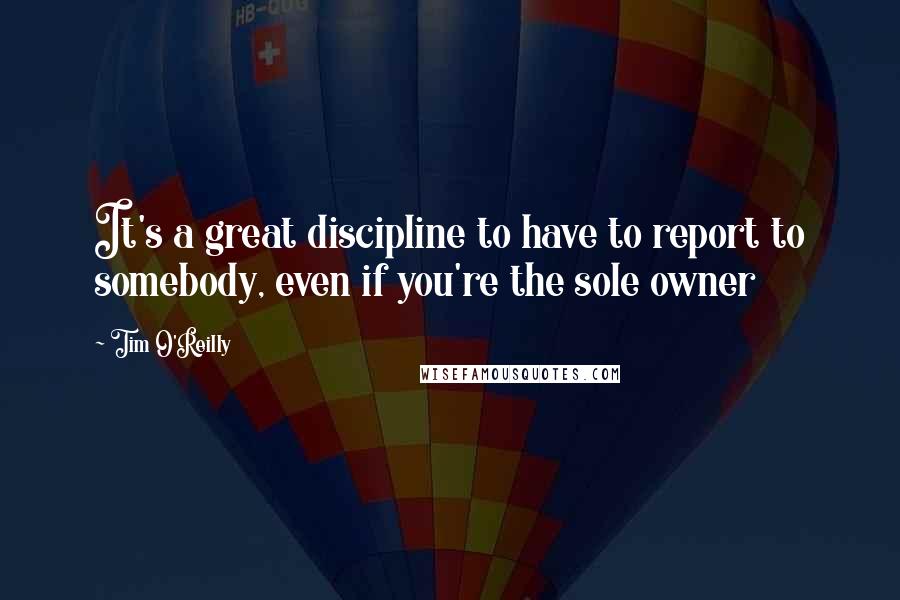 Tim O'Reilly Quotes: It's a great discipline to have to report to somebody, even if you're the sole owner