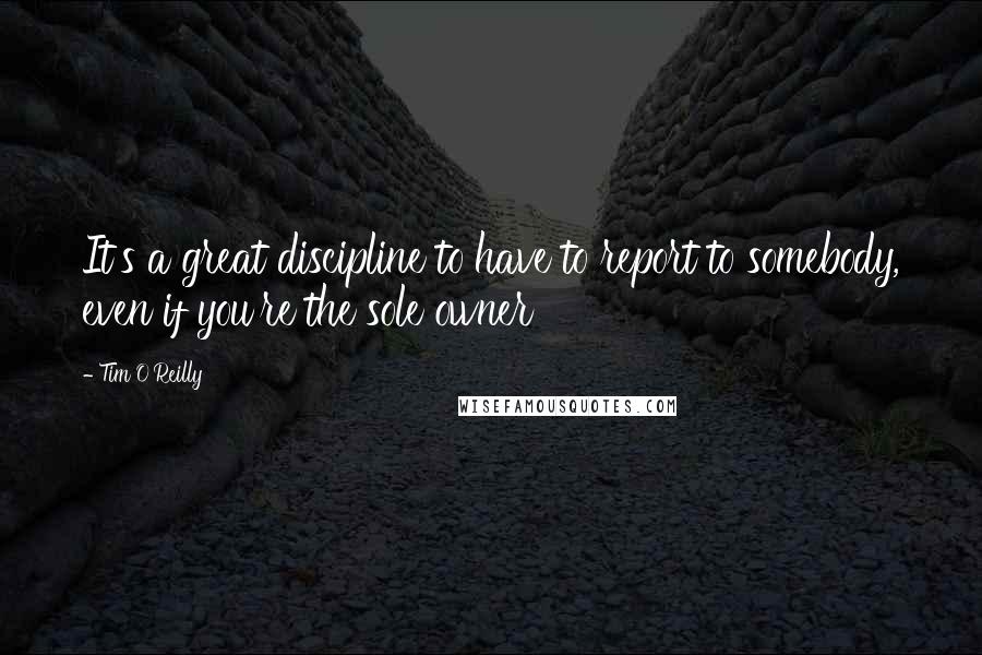 Tim O'Reilly Quotes: It's a great discipline to have to report to somebody, even if you're the sole owner