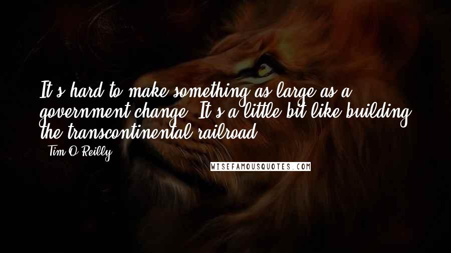 Tim O'Reilly Quotes: It's hard to make something as large as a government change. It's a little bit like building the transcontinental railroad.