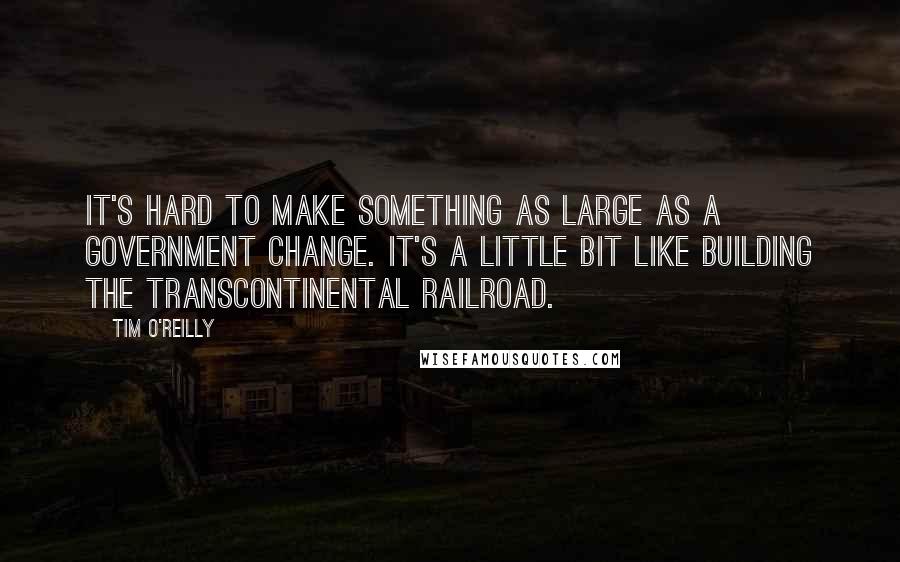 Tim O'Reilly Quotes: It's hard to make something as large as a government change. It's a little bit like building the transcontinental railroad.