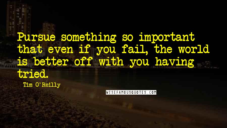 Tim O'Reilly Quotes: Pursue something so important that even if you fail, the world is better off with you having tried.