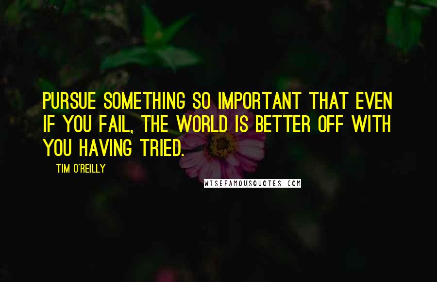 Tim O'Reilly Quotes: Pursue something so important that even if you fail, the world is better off with you having tried.