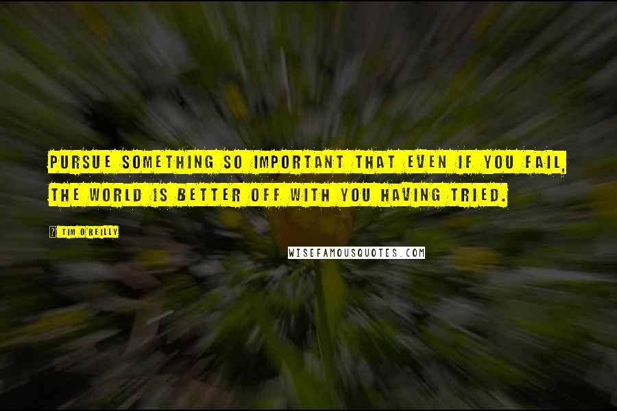 Tim O'Reilly Quotes: Pursue something so important that even if you fail, the world is better off with you having tried.